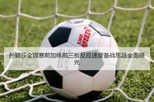 孙颖莎全锦赛前加练前三板反应速度备战思路全面曝光